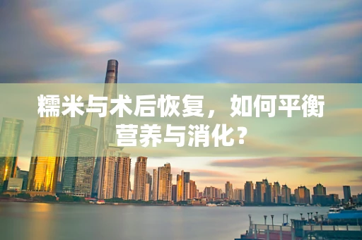 糯米与术后恢复，如何平衡营养与消化？