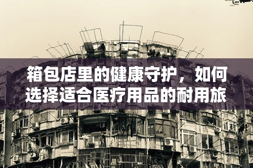 箱包店里的健康守护，如何选择适合医疗用品的耐用旅行箱？