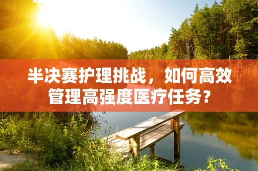 半决赛护理挑战，如何高效管理高强度医疗任务？