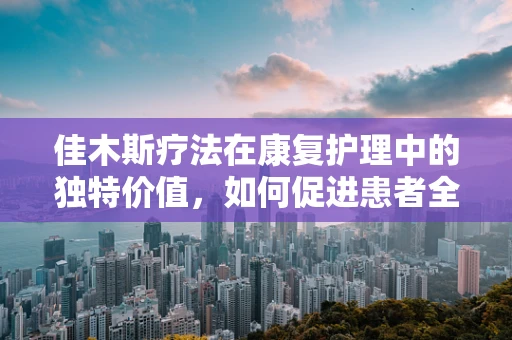 佳木斯疗法在康复护理中的独特价值，如何促进患者全面恢复？