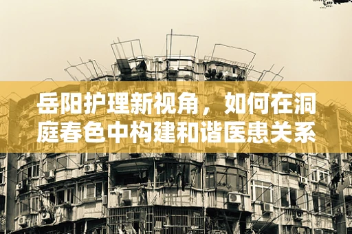 岳阳护理新视角，如何在洞庭春色中构建和谐医患关系？