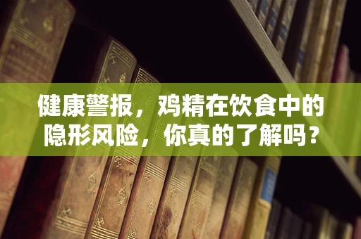 健康警报，鸡精在饮食中的隐形风险，你真的了解吗？