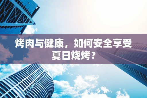 烤肉与健康，如何安全享受夏日烧烤？