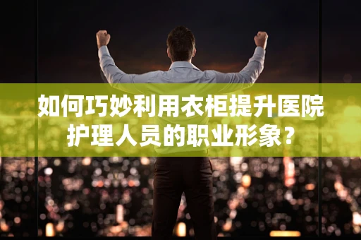 如何巧妙利用衣柜提升医院护理人员的职业形象？
