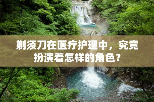 剃须刀在医疗护理中，究竟扮演着怎样的角色？