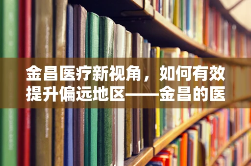 金昌医疗新视角，如何有效提升偏远地区——金昌的医疗资源均衡性？