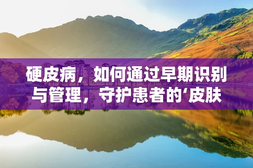 硬皮病，如何通过早期识别与管理，守护患者的‘皮肤’健康？
