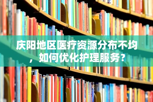 庆阳地区医疗资源分布不均，如何优化护理服务？