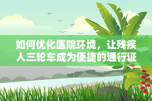 如何优化医院环境，让残疾人三轮车成为便捷的通行证？