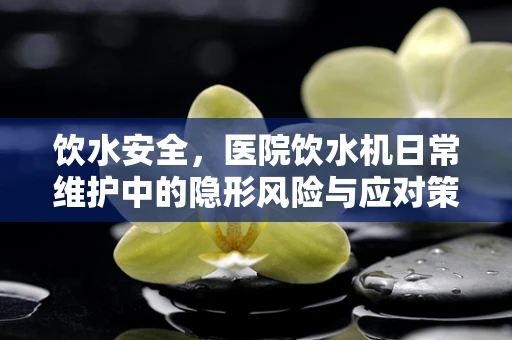 饮水安全，医院饮水机日常维护中的隐形风险与应对策略