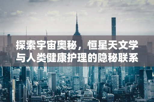 探索宇宙奥秘，恒星天文学与人类健康护理的隐秘联系