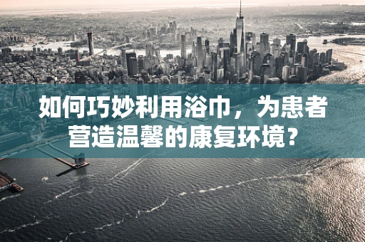 如何巧妙利用浴巾，为患者营造温馨的康复环境？