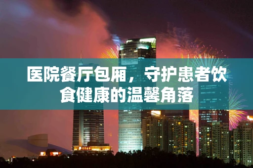 医院餐厅包厢，守护患者饮食健康的温馨角落