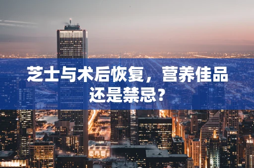 芝士与术后恢复，营养佳品还是禁忌？