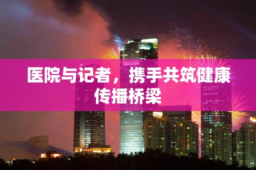医院与记者，携手共筑健康传播桥梁
