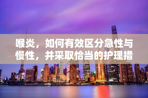 喉炎，如何有效区分急性与慢性，并采取恰当的护理措施？