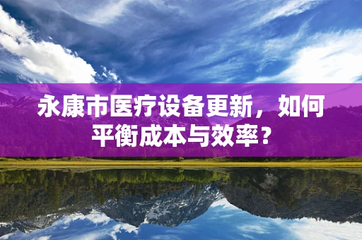 永康市医疗设备更新，如何平衡成本与效率？