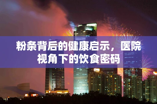 粉条背后的健康启示，医院视角下的饮食密码