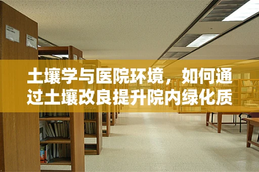 土壤学与医院环境，如何通过土壤改良提升院内绿化质量？