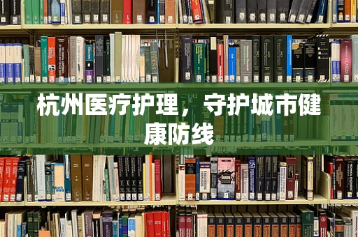 杭州医疗护理，守护城市健康防线