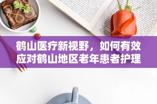 鹤山医疗新视野，如何有效应对鹤山地区老年患者护理挑战？