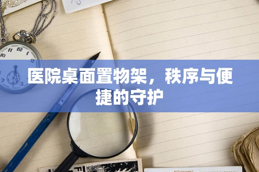 医院桌面置物架，秩序与便捷的守护