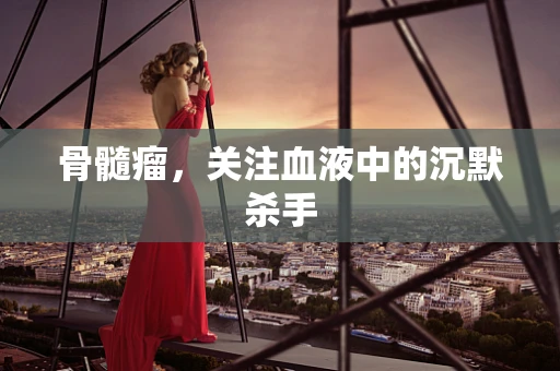 骨髓瘤，关注血液中的沉默杀手