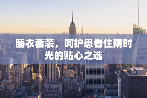 睡衣套装，呵护患者住院时光的贴心之选