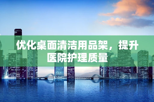 优化桌面清洁用品架，提升医院护理质量