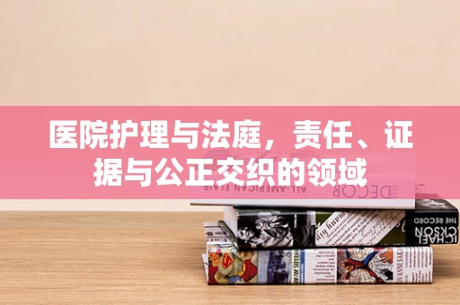 医院护理与法庭，责任、证据与公正交织的领域