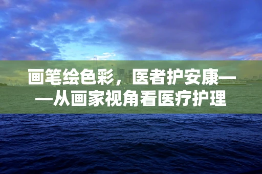 画笔绘色彩，医者护安康——从画家视角看医疗护理