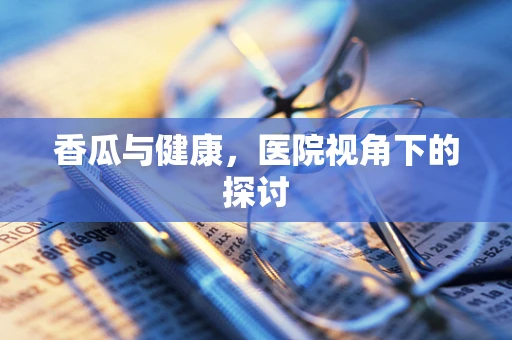 香瓜与健康，医院视角下的探讨