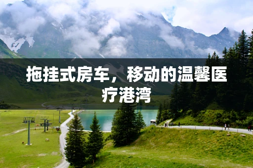 拖挂式房车，移动的温馨医疗港湾