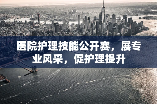 医院护理技能公开赛，展专业风采，促护理提升