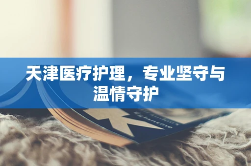 天津医疗护理，专业坚守与温情守护