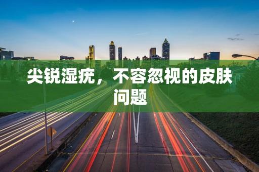 尖锐湿疣，不容忽视的皮肤问题