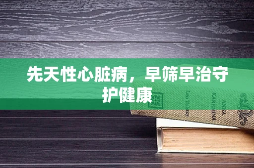 先天性心脏病，早筛早治守护健康