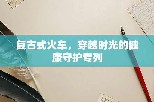 复古式火车，穿越时光的健康守护专列