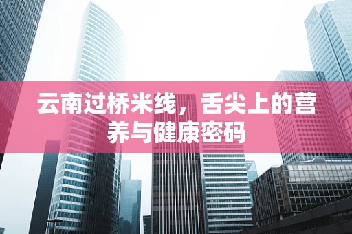 云南过桥米线，舌尖上的营养与健康密码