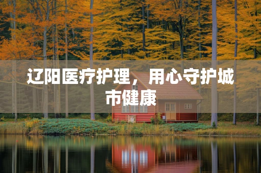 辽阳医疗护理，用心守护城市健康