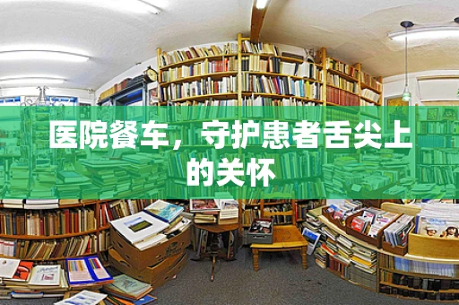 医院餐车，守护患者舌尖上的关怀