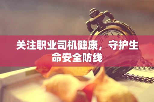 关注职业司机健康，守护生命安全防线