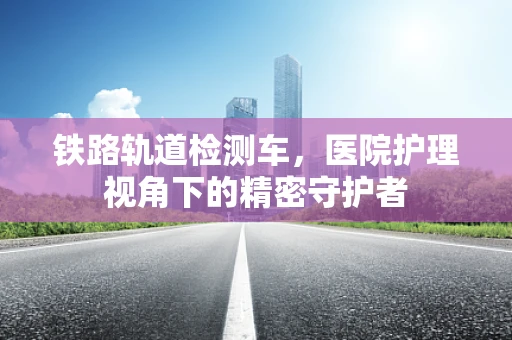 铁路轨道检测车，医院护理视角下的精密守护者