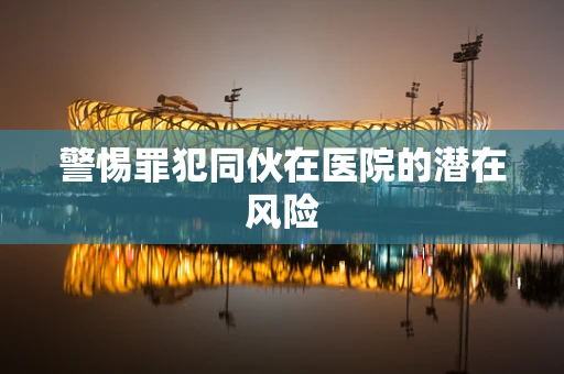 警惕罪犯同伙在医院的潜在风险