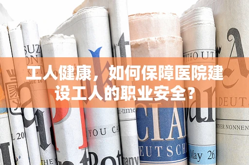 工人健康，如何保障医院建设工人的职业安全？