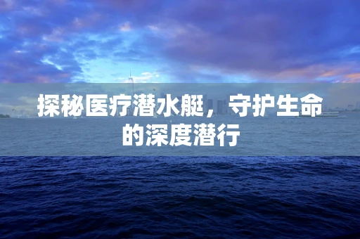 探秘医疗潜水艇，守护生命的深度潜行