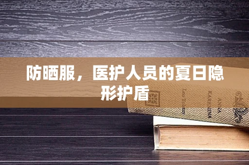 防晒服，医护人员的夏日隐形护盾