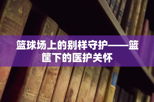篮球场上的别样守护——篮筐下的医护关怀