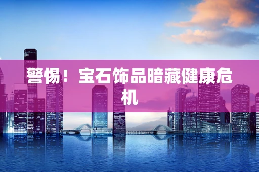 警惕！宝石饰品暗藏健康危机