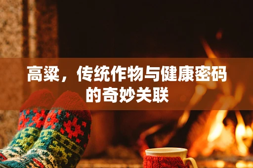 高粱，传统作物与健康密码的奇妙关联